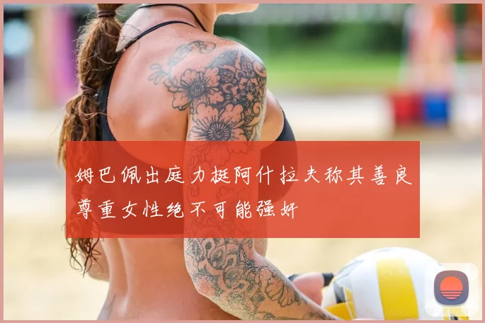 姆巴佩出庭力挺阿什拉夫称其善良尊重女性绝不可能强奸