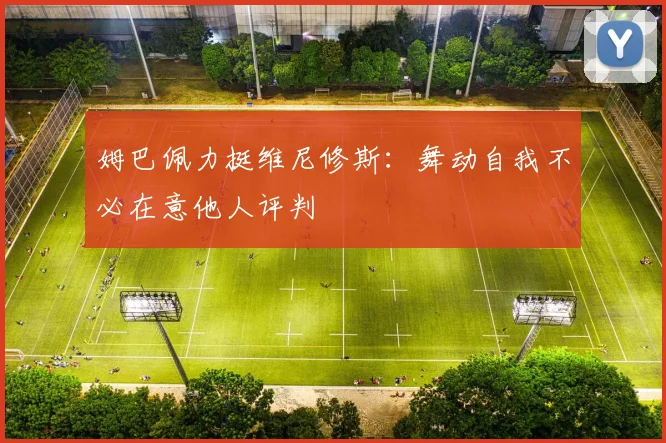 姆巴佩力挺维尼修斯:舞动自我不必在意他人评判