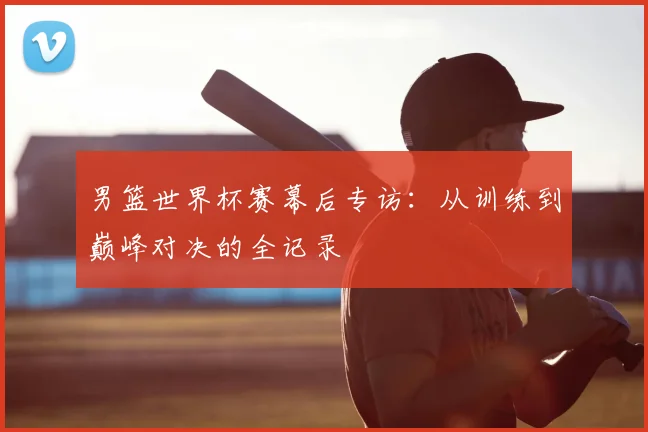 男篮世界杯赛幕后专访:从训练到巅峰对决的全记录