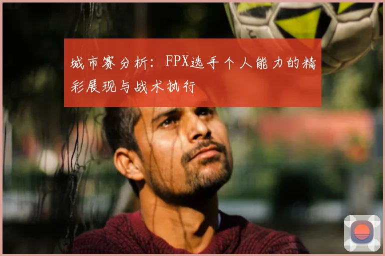城市赛分析：FPX选手个人能力的精彩展现与战术执行