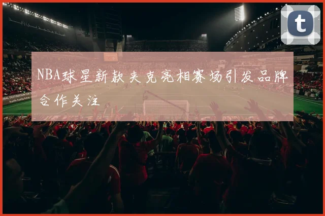 NBA球星新款夹克亮相赛场引发品牌合作关注