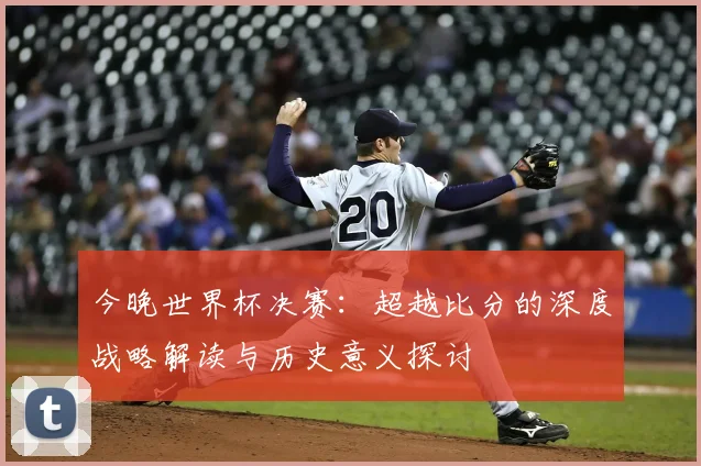 今晚世界杯决赛：超越比分的深度战略解读与历史意义探讨