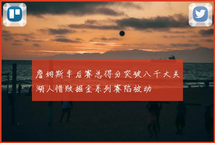 詹姆斯季后赛总得分突破八千大关湖人惜败掘金系列赛陷被动