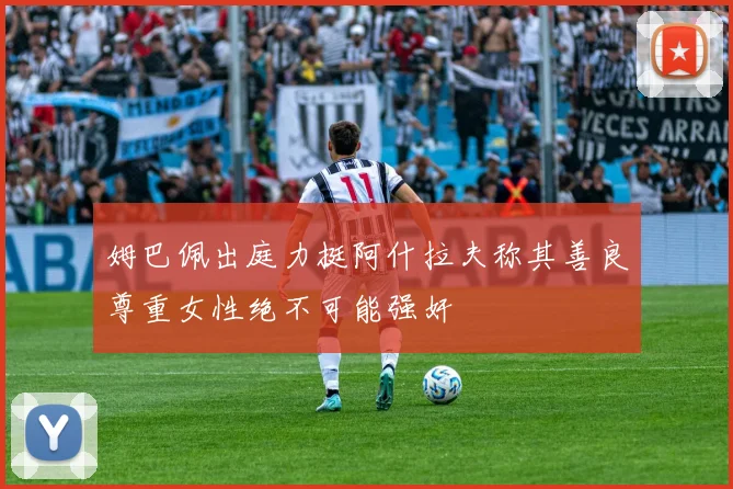 姆巴佩出庭力挺阿什拉夫称其善良尊重女性绝不可能强奸