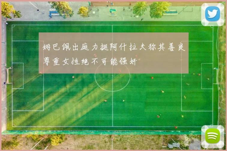 姆巴佩出庭力挺阿什拉夫称其善良尊重女性绝不可能强奸