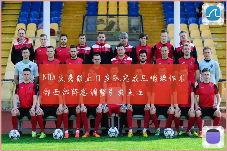 NBA交易截止日多队完成压哨操作东部西部阵容调整引发关注