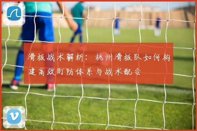 滑板战术解析：杭州滑板队如何构建高效盯防体系与战术配合