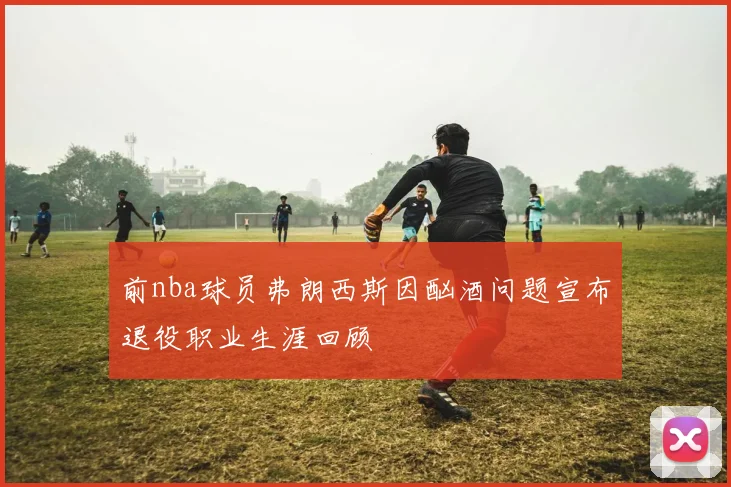 前nba球员弗朗西斯因酗酒问题宣布退役职业生涯回顾