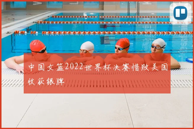 中国女篮2022世界杯决赛惜败美国收获银牌