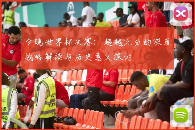 今晚世界杯决赛:超越比分的深度战略解读与历史意义探讨