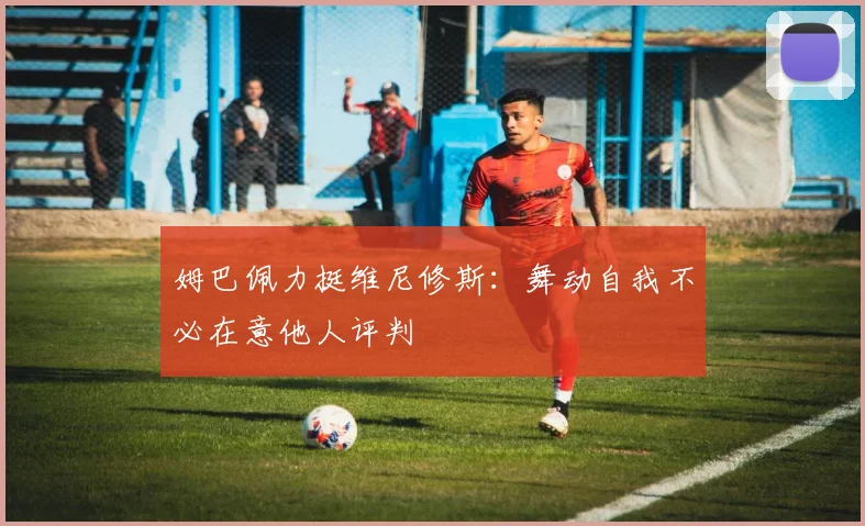 姆巴佩力挺维尼修斯:舞动自我不必在意他人评判