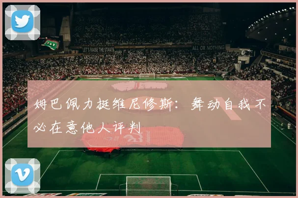 姆巴佩力挺维尼修斯：舞动自我不必在意他人评判