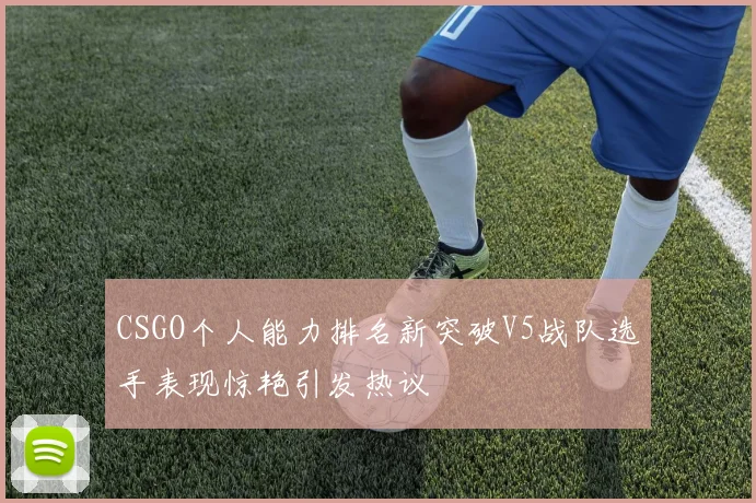 CSGO个人能力排名新突破V5战队选手表现惊艳引发热议