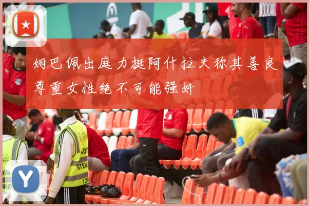 姆巴佩出庭力挺阿什拉夫称其善良尊重女性绝不可能强奸
