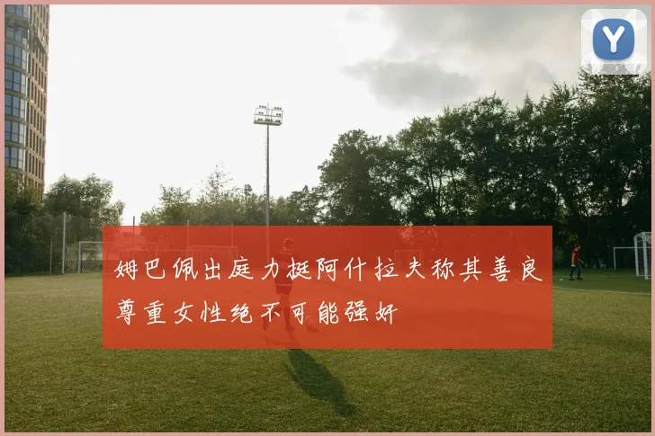姆巴佩出庭力挺阿什拉夫称其善良尊重女性绝不可能强奸