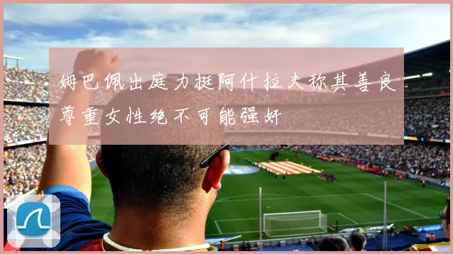 姆巴佩出庭力挺阿什拉夫称其善良尊重女性绝不可能强奸