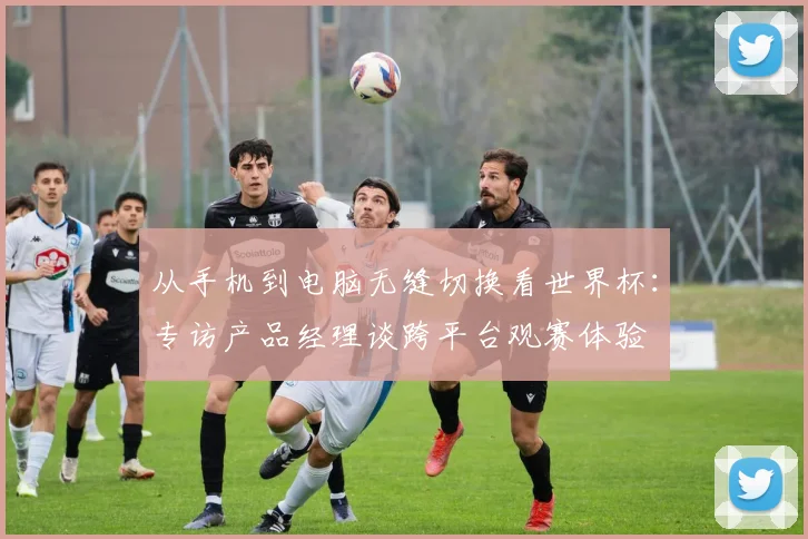 从手机到电脑无缝切换看世界杯:专访产品经理谈跨平台观赛体验