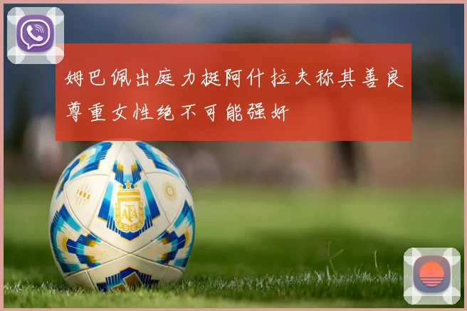 姆巴佩出庭力挺阿什拉夫称其善良尊重女性绝不可能强奸