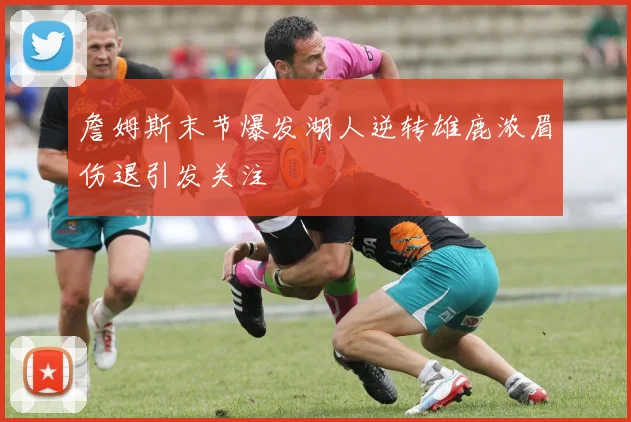 詹姆斯末节爆发湖人逆转雄鹿浓眉伤退引发关注