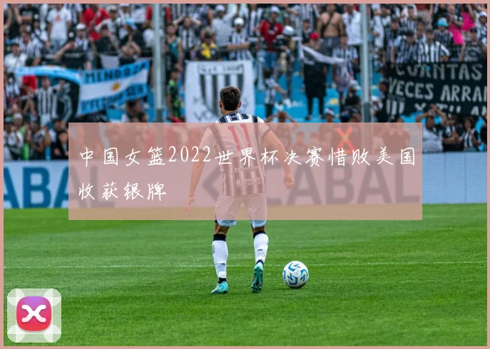 中国女篮2022世界杯决赛惜败美国收获银牌