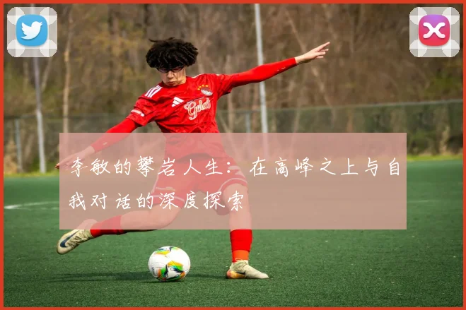 李敏的攀岩人生:在高峰之上与自我对话的深度探索