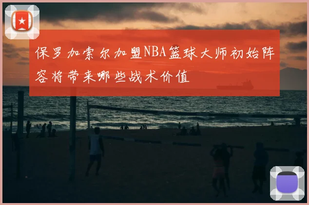 保罗加索尔加盟NBA篮球大师初始阵容将带来哪些战术价值