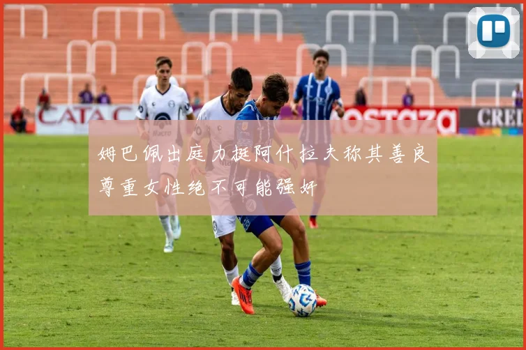 姆巴佩出庭力挺阿什拉夫称其善良尊重女性绝不可能强奸