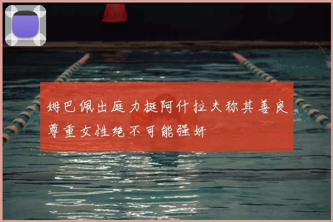 姆巴佩出庭力挺阿什拉夫称其善良尊重女性绝不可能强奸
