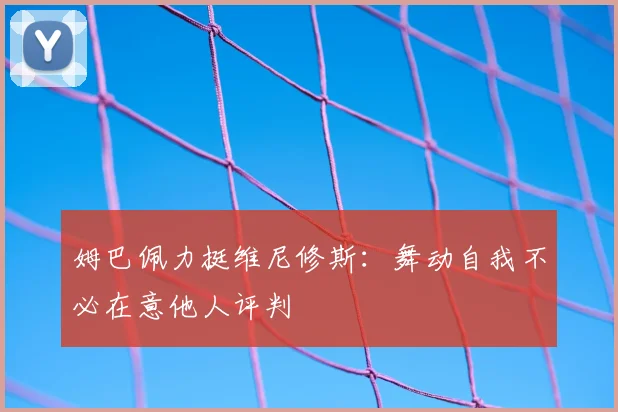 姆巴佩力挺维尼修斯：舞动自我不必在意他人评判