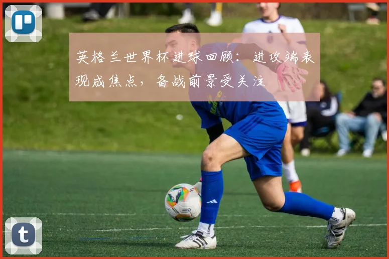 英格兰世界杯进球回顾：进攻端表现成焦点，备战前景受关注