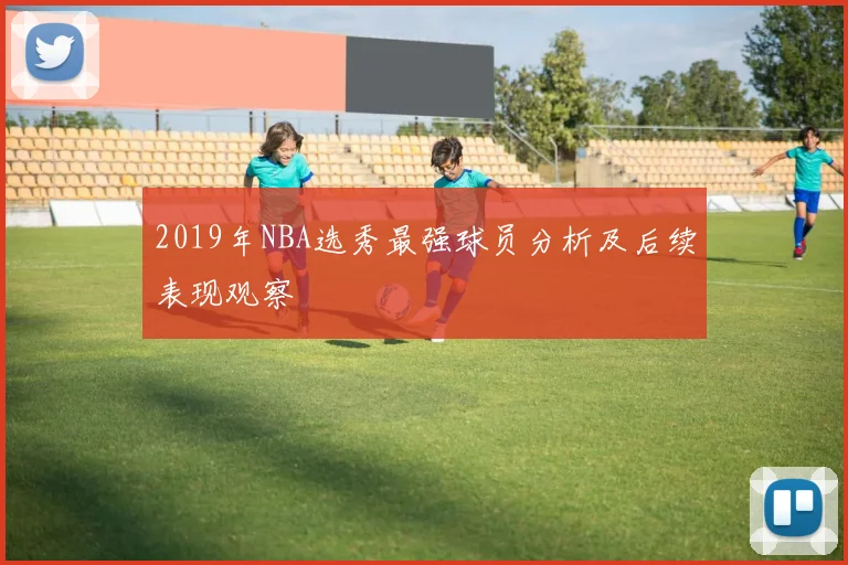 2019年NBA选秀最强球员分析及后续表现观察
