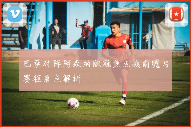 巴萨对阵阿森纳欧冠焦点战前瞻与赛程看点解析