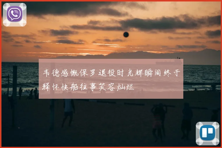 韦德感慨保罗退役时光辉瞬间终于释怀快船往事笑容灿烂