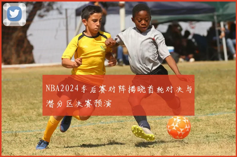 NBA2024季后赛对阵揭晓首轮对决与潜分区决赛预演
