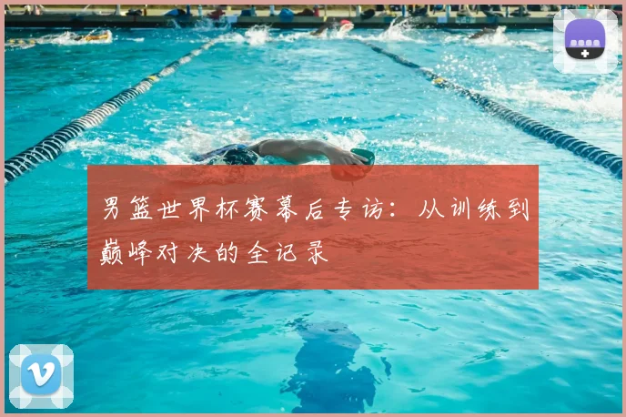 男篮世界杯赛幕后专访:从训练到巅峰对决的全记录