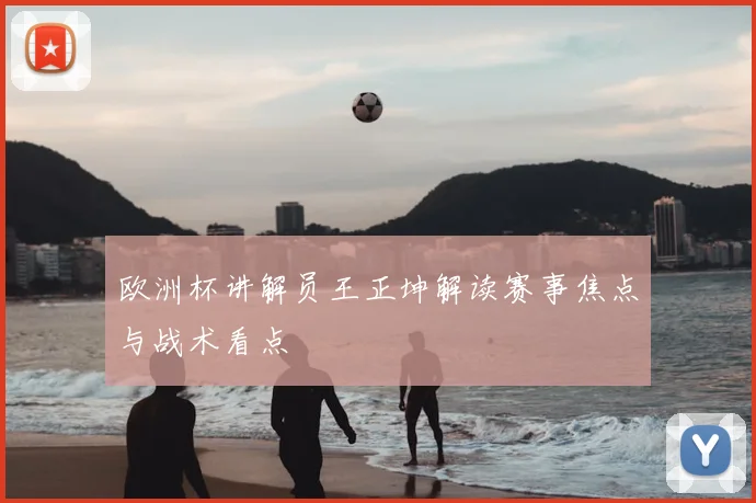 欧洲杯讲解员王正坤解读赛事焦点与战术看点