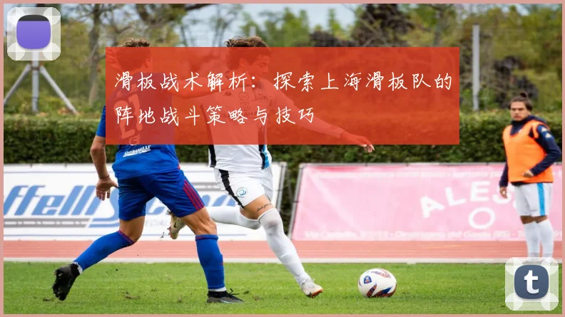 滑板战术解析:探索上海滑板队的阵地战斗策略与技巧