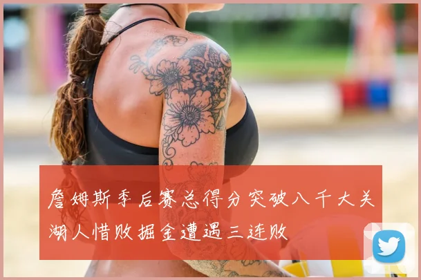詹姆斯季后赛总得分突破八千大关湖人惜败掘金遭遇三连败