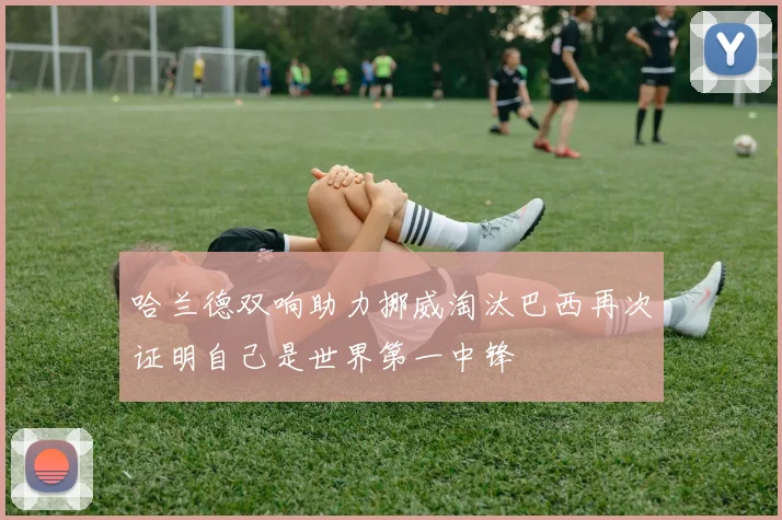 哈兰德双响助力挪威淘汰巴西再次证明自己是世界第一中锋