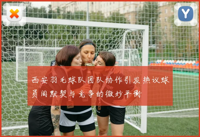西安羽毛球队团队协作引发热议球员间默契与竞争的微妙平衡