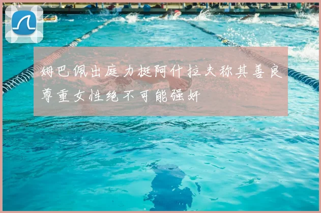 姆巴佩出庭力挺阿什拉夫称其善良尊重女性绝不可能强奸