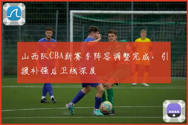 山西队CBA新赛季阵容调整完成,引援补强后卫线深度