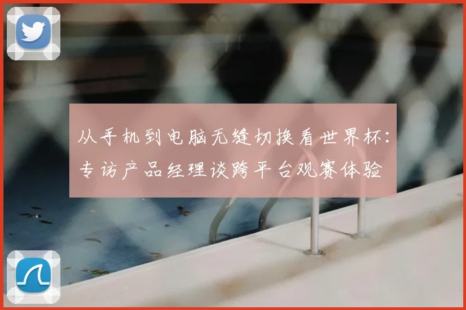 从手机到电脑无缝切换看世界杯:专访产品经理谈跨平台观赛体验