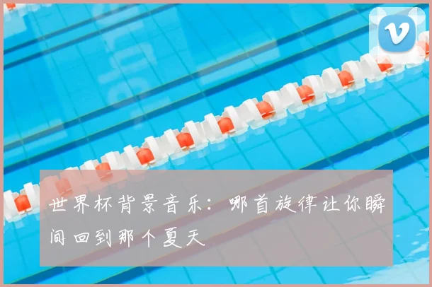 世界杯背景音乐:哪首旋律让你瞬间回到那个夏天