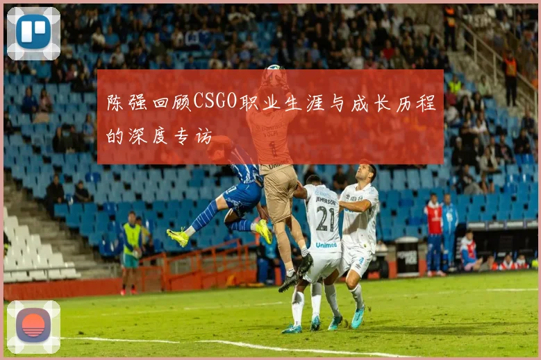 陈强回顾CSGO职业生涯与成长历程的深度专访