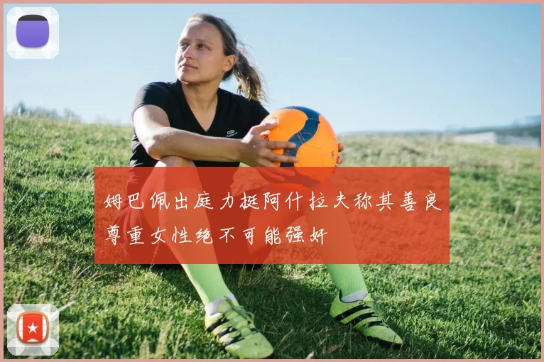 姆巴佩出庭力挺阿什拉夫称其善良尊重女性绝不可能强奸