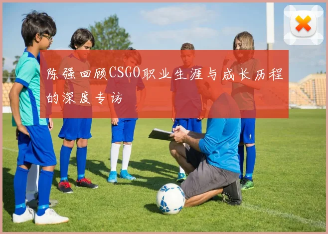 陈强回顾CSGO职业生涯与成长历程的深度专访