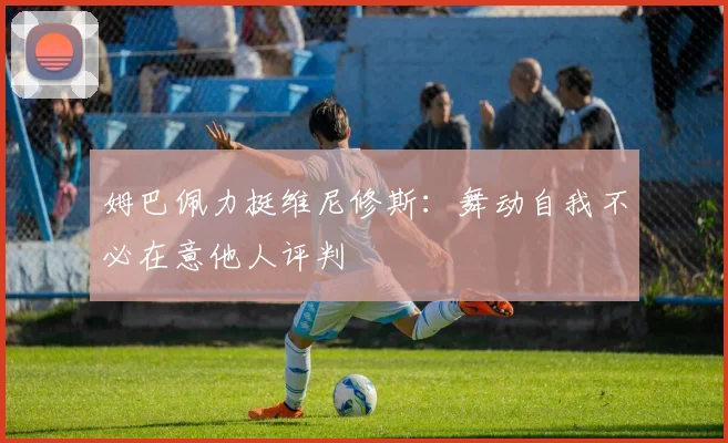姆巴佩力挺维尼修斯:舞动自我不必在意他人评判