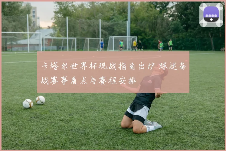 卡塔尔世界杯观战指南出炉 球迷备战赛事看点与赛程安排