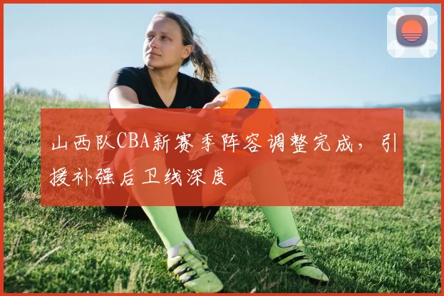 山西队CBA新赛季阵容调整完成，引援补强后卫线深度